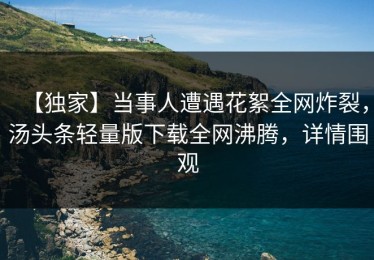 【独家】当事人遭遇花絮全网炸裂，汤头条轻量版下载全网沸腾，详情围观