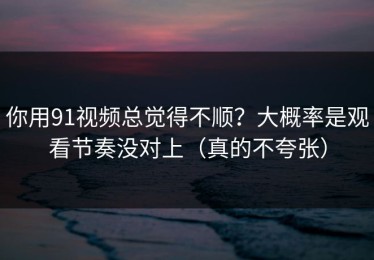 你用91视频总觉得不顺？大概率是观看节奏没对上（真的不夸张）