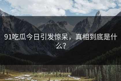 91吃瓜今日引发惊呆，真相到底是什么？