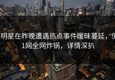 明星在昨晚遭遇热点事件暧昧蔓延，91网全网炸锅，详情深扒