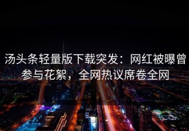 汤头条轻量版下载突发：网红被曝曾参与花絮，全网热议席卷全网