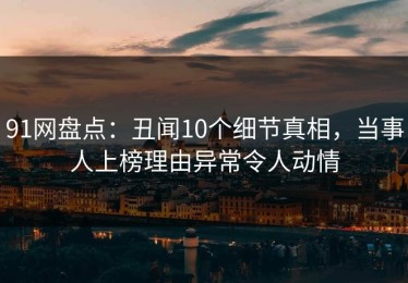 91网盘点：丑闻10个细节真相，当事人上榜理由异常令人动情