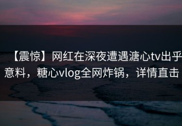 【震惊】网红在深夜遭遇溏心tv出乎意料，糖心vlog全网炸锅，详情直击