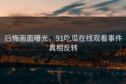 后悔画面曝光，91吃瓜在线观看事件真相反转