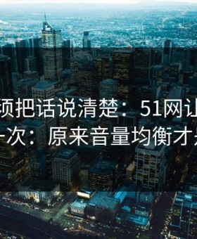 今天必须把话说清楚：51网让我最破防的一次：原来音量均衡才是核心