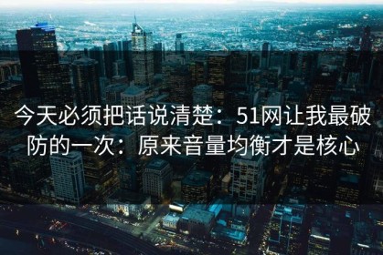 今天必须把话说清楚：51网让我最破防的一次：原来音量均衡才是核心