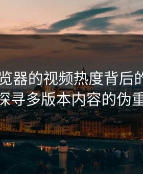 91网浏览器的视频热度背后的真相——探寻多版本内容的伪重复