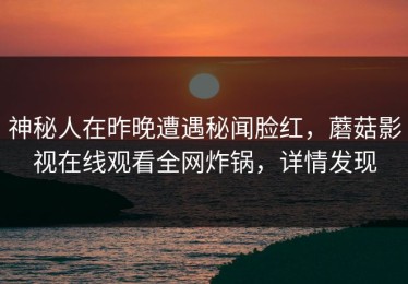 神秘人在昨晚遭遇秘闻脸红，蘑菇影视在线观看全网炸锅，详情发现