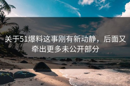 关于51爆料这事刚有新动静，后面又牵出更多未公开部分