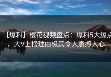 【爆料】樱花视频盘点：爆料5大爆点，大V上榜理由极其令人震撼人心