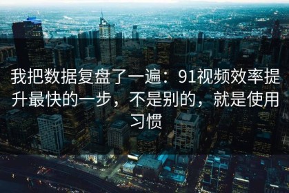 我把数据复盘了一遍：91视频效率提升最快的一步，不是别的，就是使用习惯