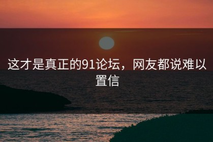 这才是真正的91论坛，网友都说难以置信