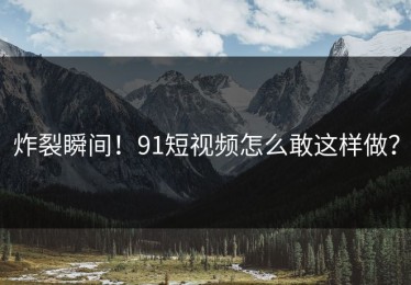 炸裂瞬间！91短视频怎么敢这样做？