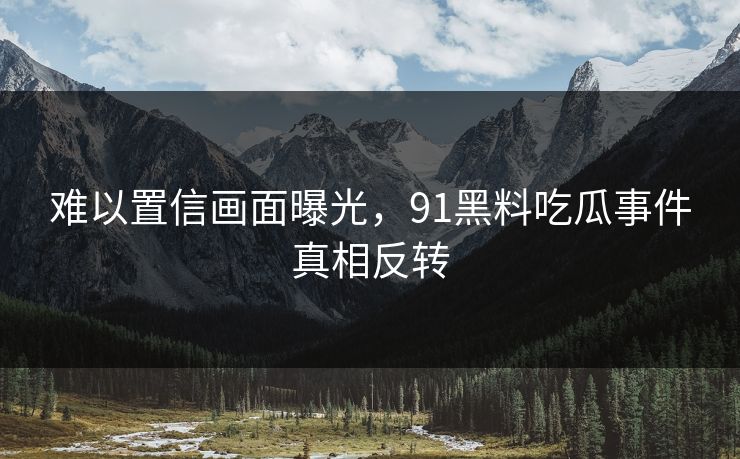 难以置信画面曝光，91黑料吃瓜事件真相反转