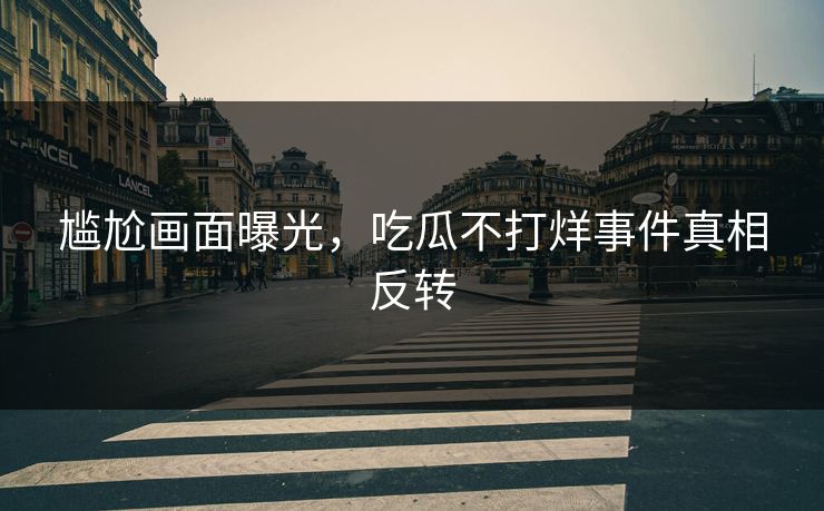 尴尬画面曝光，吃瓜不打烊事件真相反转