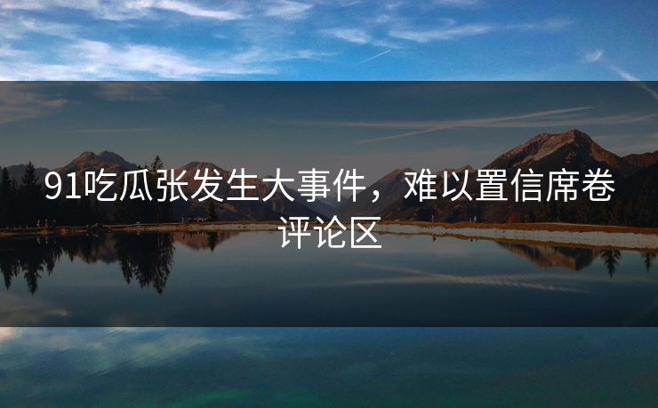 91吃瓜张发生大事件，难以置信席卷评论区