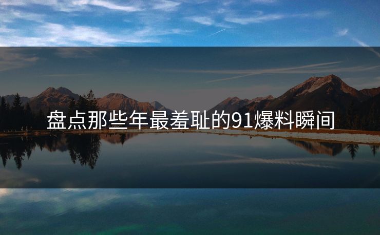 盘点那些年最羞耻的91爆料瞬间