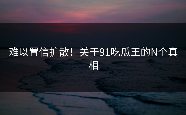 难以置信扩散！关于91吃瓜王的N个真相