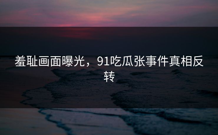 羞耻画面曝光，91吃瓜张事件真相反转