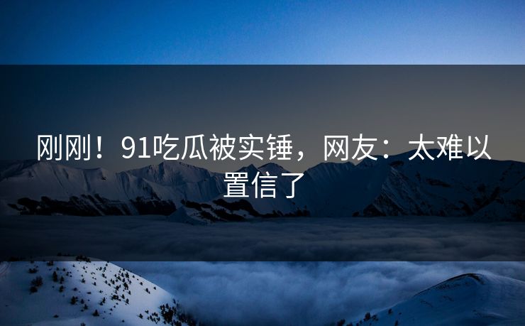 刚刚！91吃瓜被实锤，网友：太难以置信了