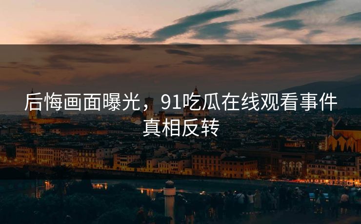 后悔画面曝光，91吃瓜在线观看事件真相反转