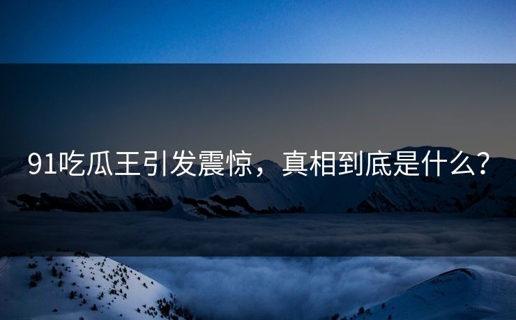 91吃瓜王引发震惊，真相到底是什么？