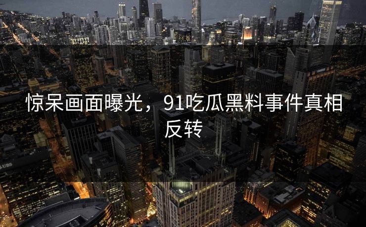 惊呆画面曝光，91吃瓜黑料事件真相反转