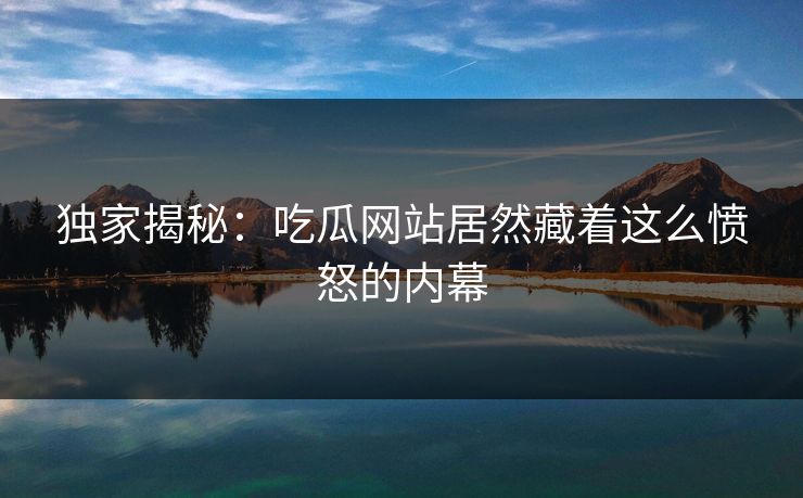 独家揭秘：吃瓜网站居然藏着这么愤怒的内幕