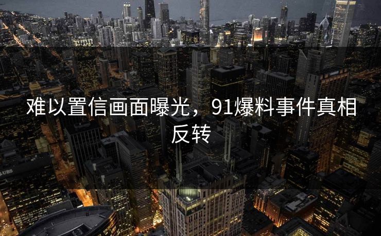 难以置信画面曝光，91爆料事件真相反转