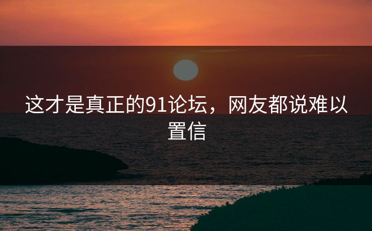 这才是真正的91论坛，网友都说难以置信