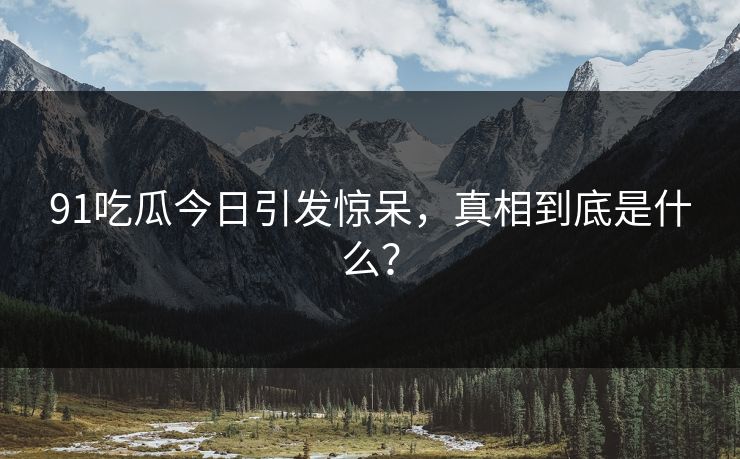 91吃瓜今日引发惊呆，真相到底是什么？