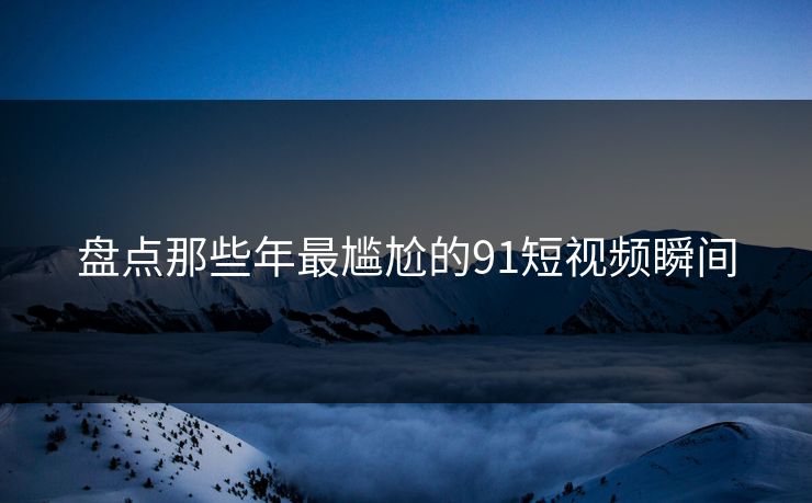 盘点那些年最尴尬的91短视频瞬间