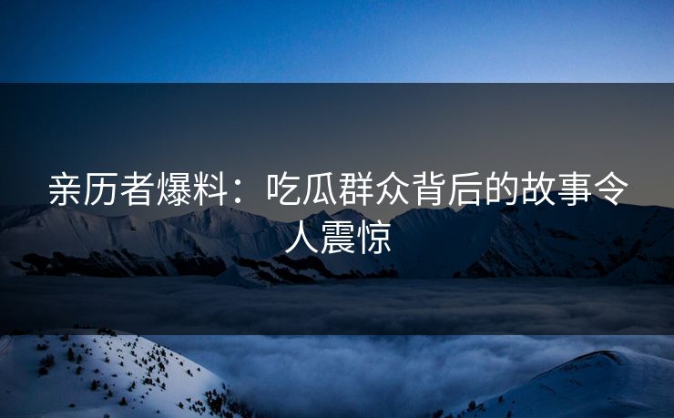 亲历者爆料：吃瓜群众背后的故事令人震惊
