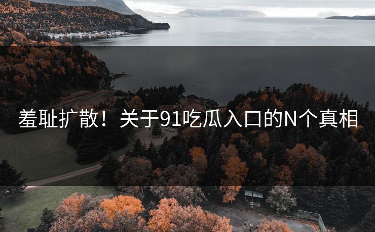 羞耻扩散！关于91吃瓜入口的N个真相