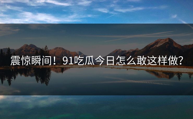 震惊瞬间！91吃瓜今日怎么敢这样做？