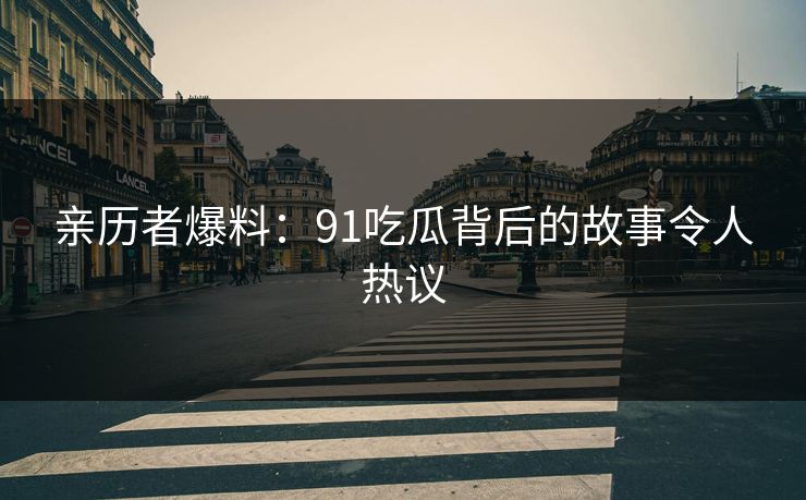亲历者爆料：91吃瓜背后的故事令人热议