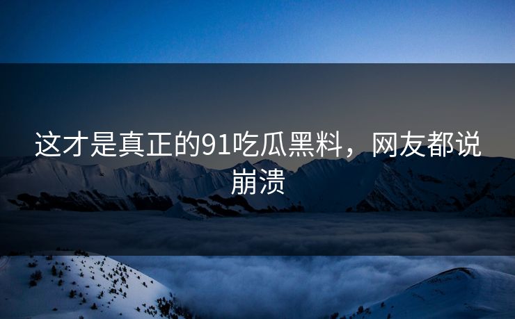 这才是真正的91吃瓜黑料，网友都说崩溃
