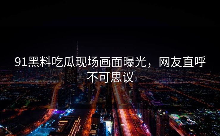 91黑料吃瓜现场画面曝光，网友直呼不可思议