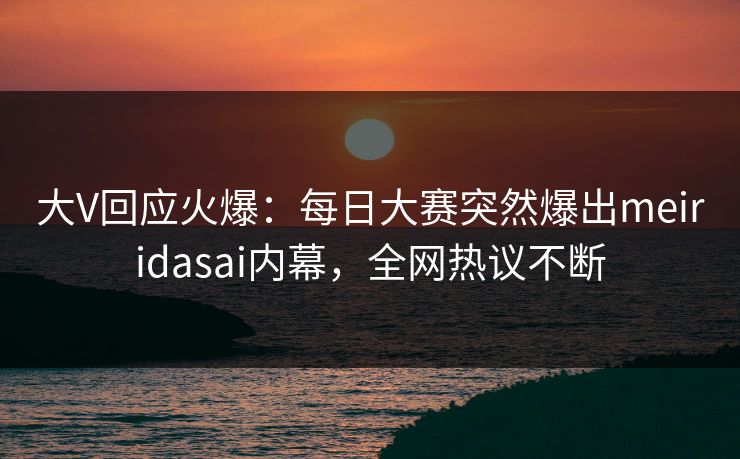 大V回应火爆：每日大赛突然爆出meiridasai内幕，全网热议不断