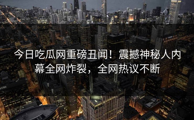 今日吃瓜网重磅丑闻！震撼神秘人内幕全网炸裂，全网热议不断