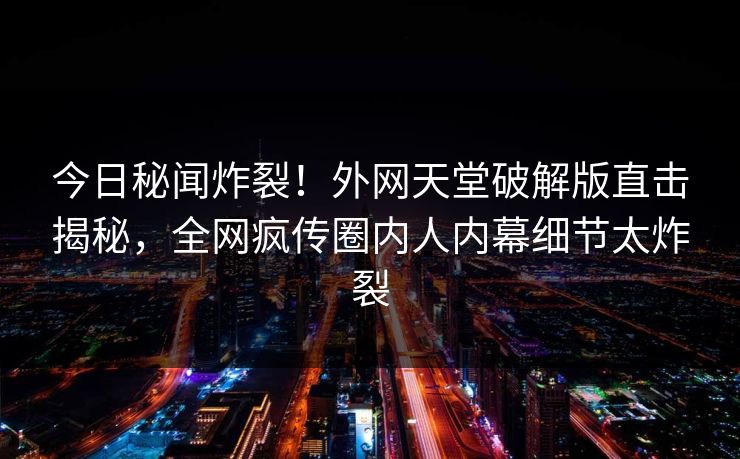 今日秘闻炸裂！外网天堂破解版直击揭秘，全网疯传圈内人内幕细节太炸裂