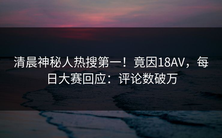 清晨神秘人热搜第一！竟因18AV，每日大赛回应：评论数破万