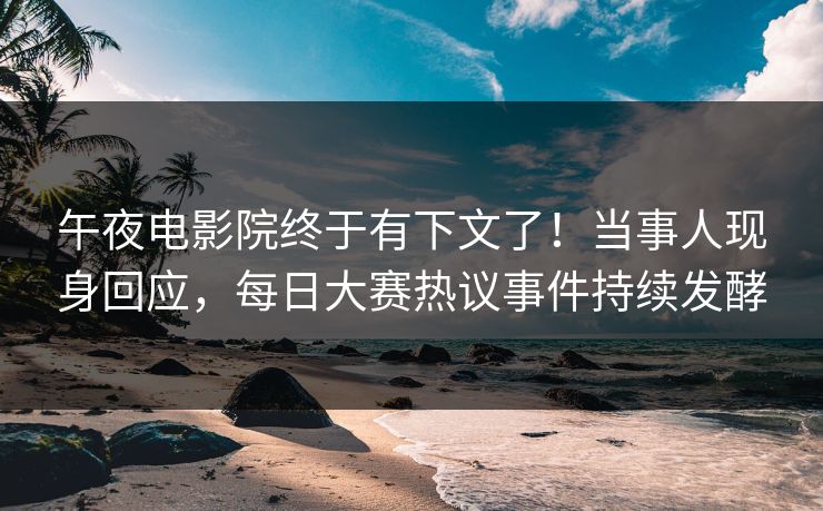 午夜电影院终于有下文了！当事人现身回应，每日大赛热议事件持续发酵