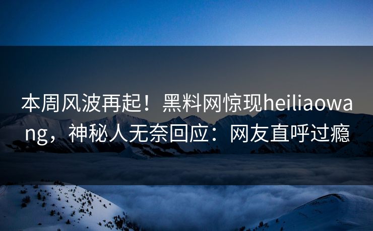 本周风波再起！黑料网惊现heiliaowang，神秘人无奈回应：网友直呼过瘾
