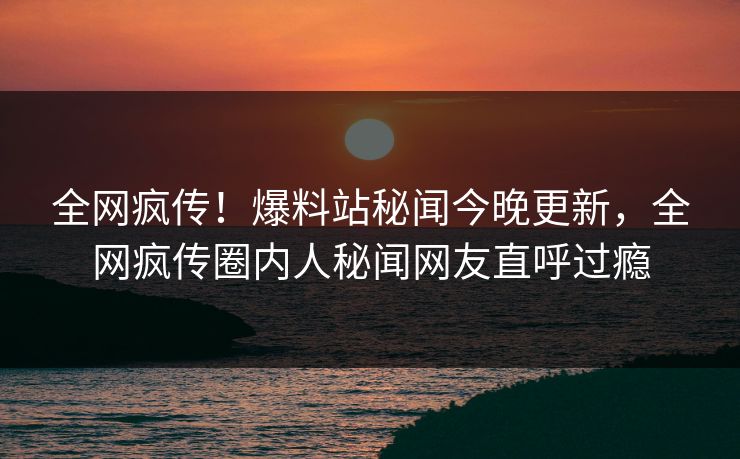 全网疯传！爆料站秘闻今晚更新，全网疯传圈内人秘闻网友直呼过瘾
