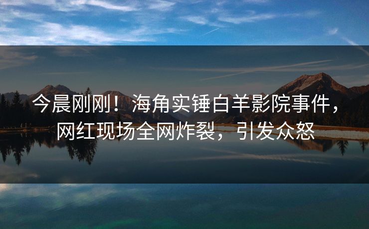 今晨刚刚！海角实锤白羊影院事件，网红现场全网炸裂，引发众怒
