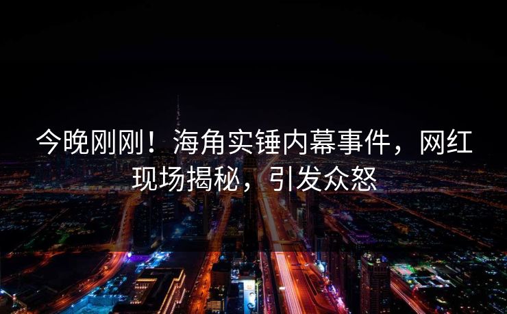 今晚刚刚！海角实锤内幕事件，网红现场揭秘，引发众怒