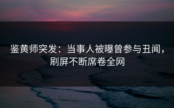 鉴黄师突发：当事人被曝曾参与丑闻，刷屏不断席卷全网