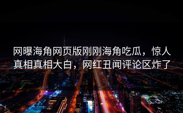 网曝海角网页版刚刚海角吃瓜，惊人真相真相大白，网红丑闻评论区炸了