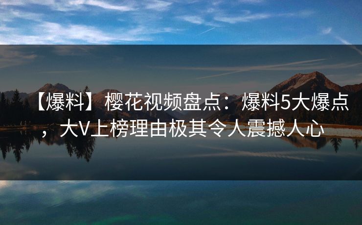 【爆料】樱花视频盘点：爆料5大爆点，大V上榜理由极其令人震撼人心